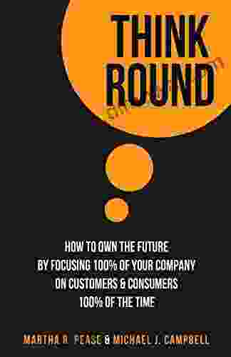 Think Round: How To Own The Future By Focusing 100% Of Your Company On Customers Consumers 100% Of The Time