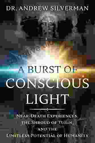 A Burst Of Conscious Light: Near Death Experiences The Shroud Of Turin And The Limitless Potential Of Humanity